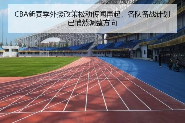 CBA新赛季外援政策松动传闻再起，各队备战计划已悄然调整方向