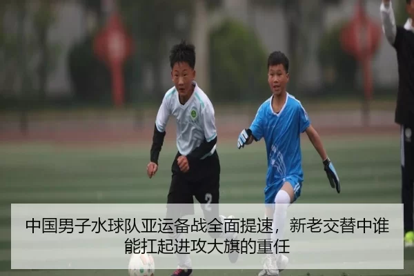 中国男子水球队亚运备战全面提速，新老交替中谁能扛起进攻大旗的重任